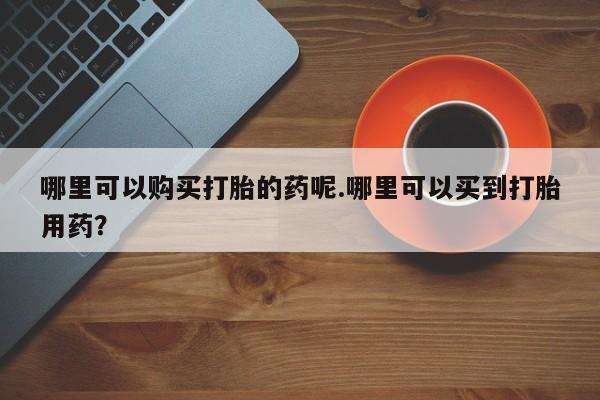 长治私人卖打胎药哪里可以购买打胎的药呢.哪里可以买到打胎用药？