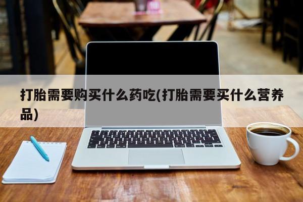 长治私人卖打胎药打胎需要购买什么药吃(打胎需要买什么营养品)