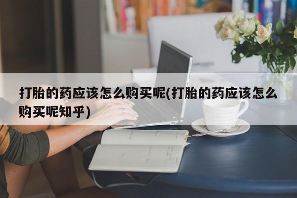 长治私人卖打胎药打胎的药应该怎么购买呢(打胎的药应该怎么购买呢知乎)